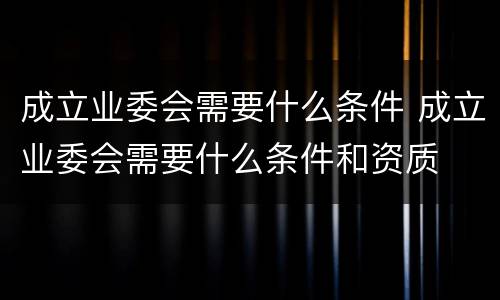 成立业委会需要什么条件 成立业委会需要什么条件和资质