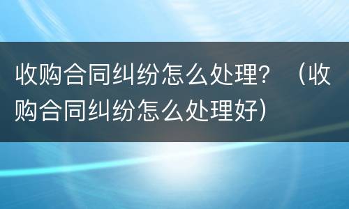 收购合同纠纷怎么处理？（收购合同纠纷怎么处理好）