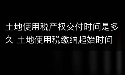 土地使用税产权交付时间是多久 土地使用税缴纳起始时间