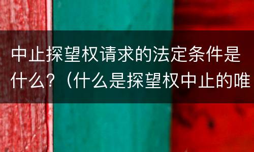 中止探望权请求的法定条件是什么?（什么是探望权中止的唯一法定理由）