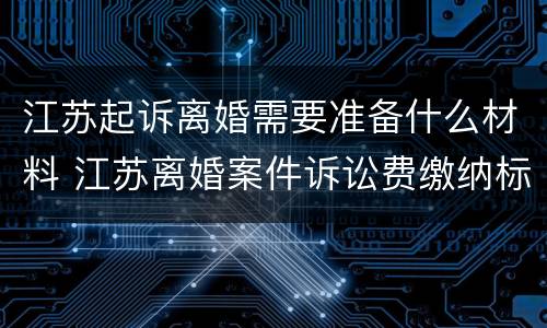 江苏起诉离婚需要准备什么材料 江苏离婚案件诉讼费缴纳标准