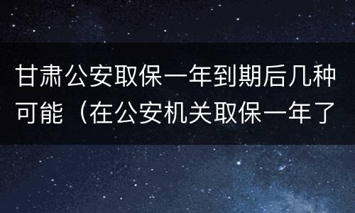 甘肃公安取保一年到期后几种可能（在公安机关取保一年了）