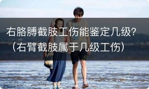右胳膊截肢工伤能鉴定几级？（右臂截肢属于几级工伤）