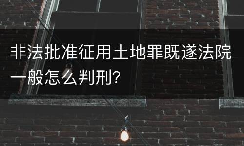 非法批准征用土地罪既遂法院一般怎么判刑？