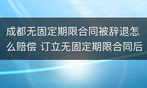 成都无固定期限合同被辞退怎么赔偿 订立无固定期限合同后被辞退,有什么赔偿