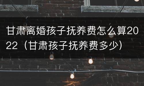 甘肃离婚孩子抚养费怎么算2022（甘肃孩子抚养费多少）