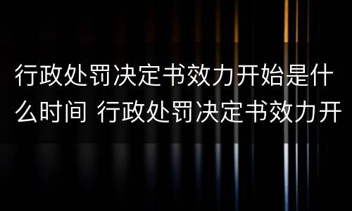 行政处罚决定书效力开始是什么时间 行政处罚决定书效力开始是什么时间开始的