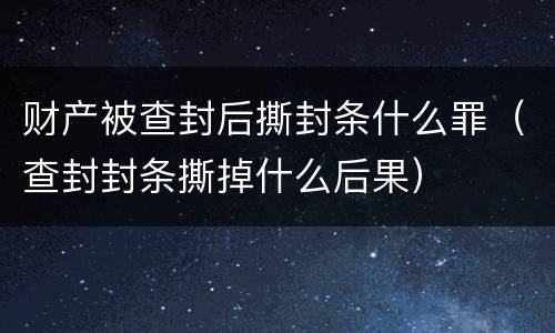 财产被查封后撕封条什么罪（查封封条撕掉什么后果）