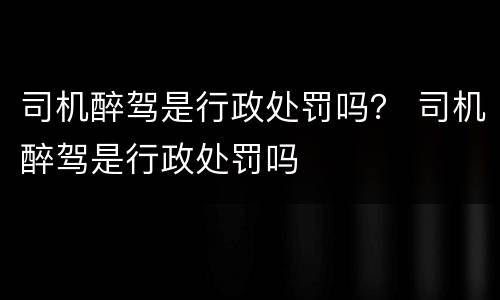 司机醉驾是行政处罚吗？ 司机醉驾是行政处罚吗