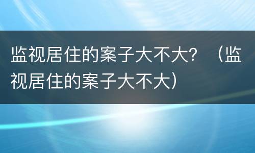 监视居住的案子大不大？（监视居住的案子大不大）