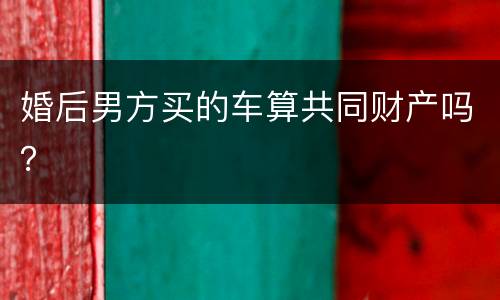 婚后男方买的车算共同财产吗？