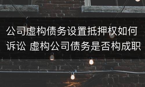 公司虚构债务设置抵押权如何诉讼 虚构公司债务是否构成职务侵占