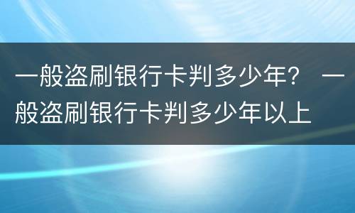 一般盗刷银行卡判多少年？ 一般盗刷银行卡判多少年以上