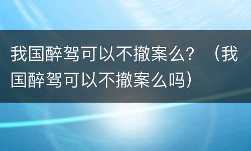 我国醉驾可以不撤案么？（我国醉驾可以不撤案么吗）