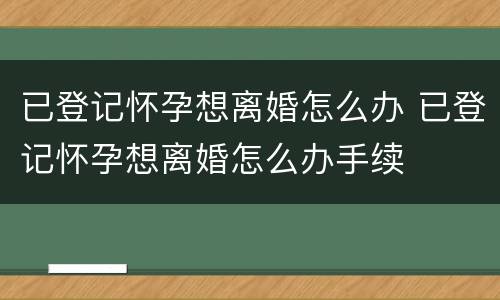已登记怀孕想离婚怎么办 已登记怀孕想离婚怎么办手续