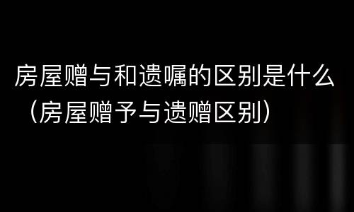 房屋赠与和遗嘱的区别是什么（房屋赠予与遗赠区别）