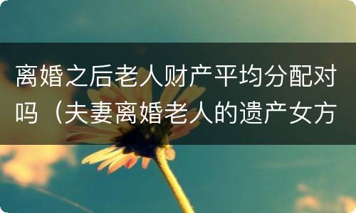 离婚之后老人财产平均分配对吗（夫妻离婚老人的遗产女方可以分到吗）
