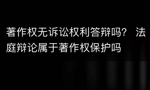 著作权无诉讼权利答辩吗？ 法庭辩论属于著作权保护吗