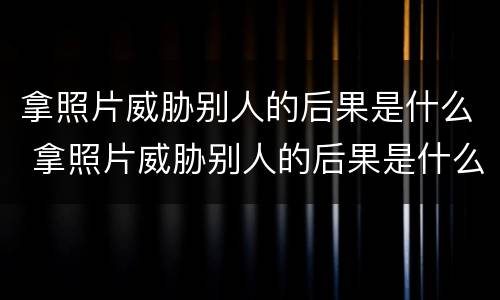 拿照片威胁别人的后果是什么 拿照片威胁别人的后果是什么罪
