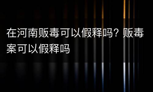 在河南贩毒可以假释吗? 贩毒案可以假释吗