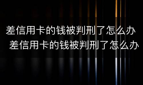 差信用卡的钱被判刑了怎么办 差信用卡的钱被判刑了怎么办呢
