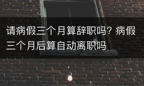 请病假三个月算辞职吗? 病假三个月后算自动离职吗