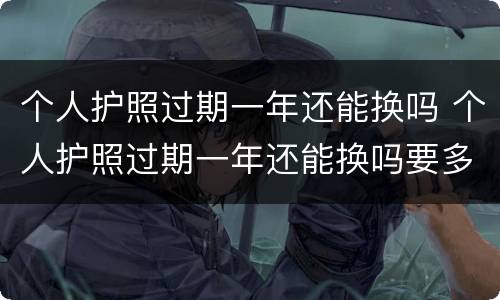 个人护照过期一年还能换吗 个人护照过期一年还能换吗要多少钱