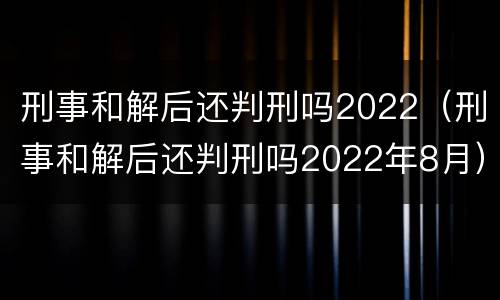 刑事和解后还判刑吗2022（刑事和解后还判刑吗2022年8月）