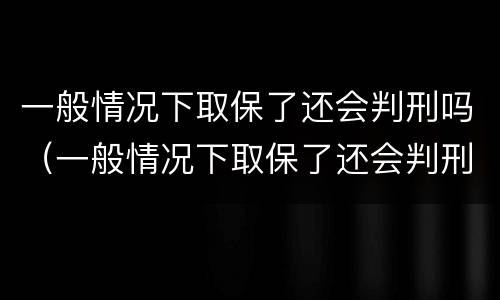 一般情况下取保了还会判刑吗（一般情况下取保了还会判刑吗知乎）