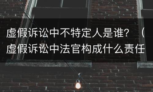 虚假诉讼中不特定人是谁？（虚假诉讼中法官构成什么责任吗）