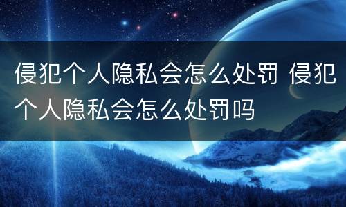 侵犯个人隐私会怎么处罚 侵犯个人隐私会怎么处罚吗