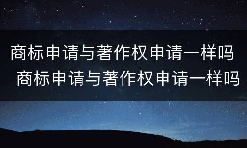 商标申请与著作权申请一样吗 商标申请与著作权申请一样吗知乎