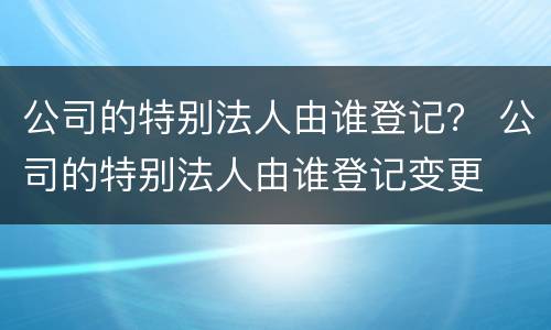 公司的特别法人由谁登记？ 公司的特别法人由谁登记变更