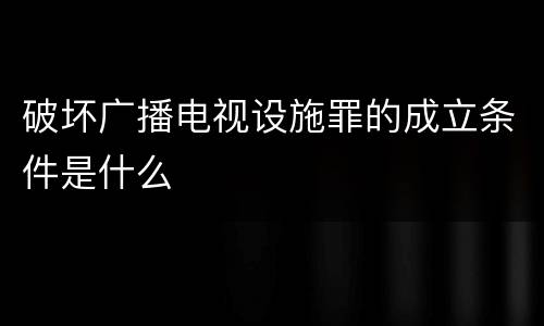 破坏广播电视设施罪的成立条件是什么