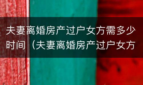 夫妻离婚房产过户女方需多少时间（夫妻离婚房产过户女方需多少时间办完）