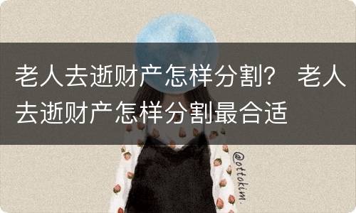 老人去逝财产怎样分割？ 老人去逝财产怎样分割最合适