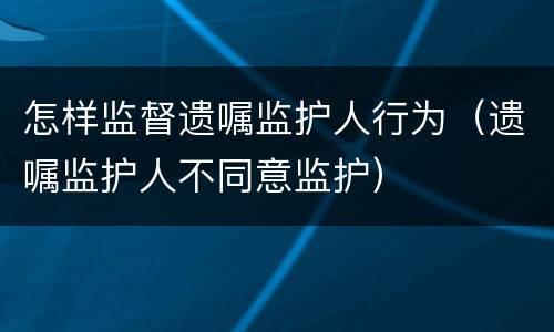 怎样监督遗嘱监护人行为（遗嘱监护人不同意监护）