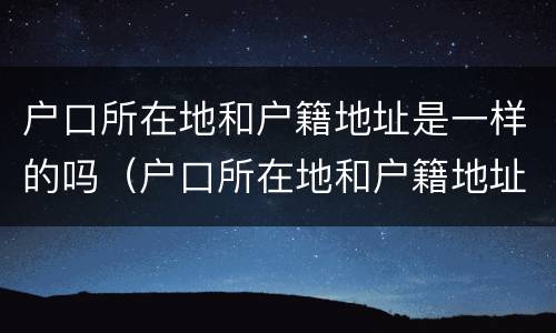 户口所在地和户籍地址是一样的吗（户口所在地和户籍地址是一样的吗）