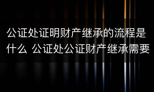 公证处证明财产继承的流程是什么 公证处公证财产继承需要什么材料