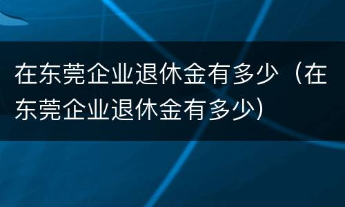 在东莞企业退休金有多少（在东莞企业退休金有多少）