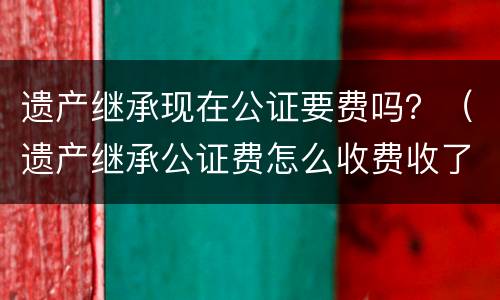 遗产继承现在公证要费吗？（遗产继承公证费怎么收费收了?）
