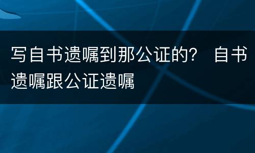 写自书遗嘱到那公证的？ 自书遗嘱跟公证遗嘱