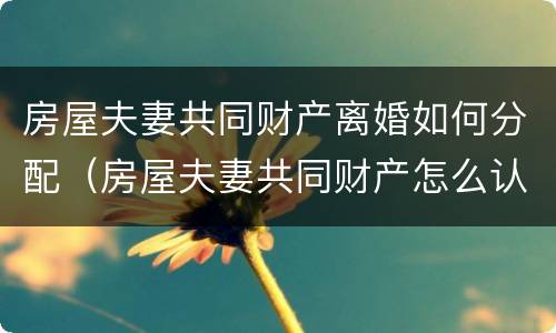 房屋夫妻共同财产离婚如何分配（房屋夫妻共同财产怎么认定）