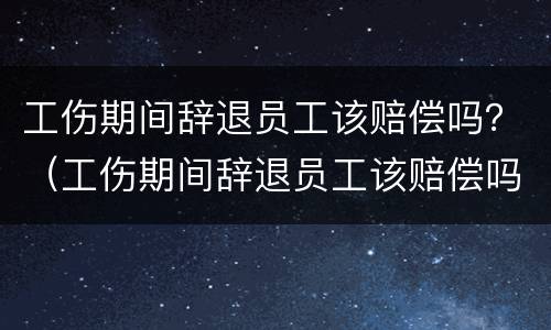 工伤期间辞退员工该赔偿吗？（工伤期间辞退员工该赔偿吗怎么算）