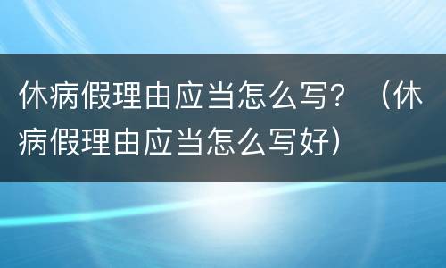 休病假理由应当怎么写？（休病假理由应当怎么写好）