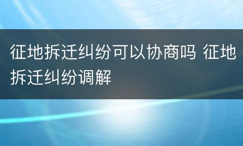 征地拆迁纠纷可以协商吗 征地拆迁纠纷调解