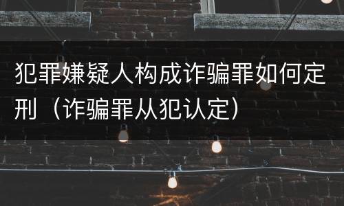 犯罪嫌疑人构成诈骗罪如何定刑（诈骗罪从犯认定）