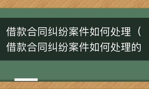 借款合同纠纷案件如何处理（借款合同纠纷案件如何处理的）