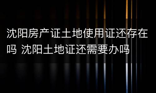 沈阳房产证土地使用证还存在吗 沈阳土地证还需要办吗