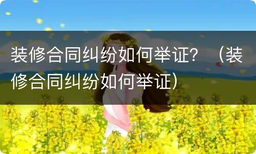 装修合同纠纷如何举证？（装修合同纠纷如何举证）